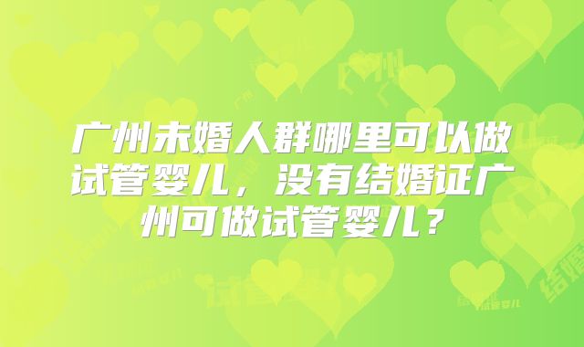 广州未婚人群哪里可以做试管婴儿，没有结婚证广州可做试管婴儿？