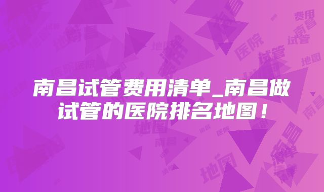 南昌试管费用清单_南昌做试管的医院排名地图！