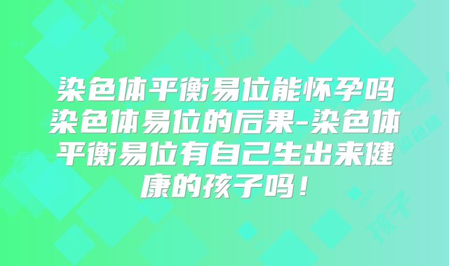 染色体平衡易位能怀孕吗染色体易位的后果-染色体平衡易位有自己生出来健康的孩子吗!