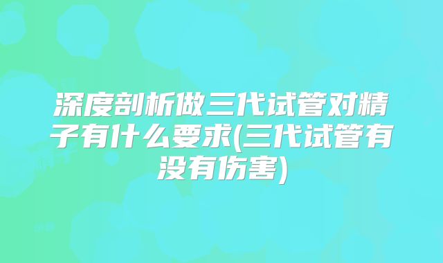 深度剖析做三代试管对精子有什么要求(三代试管有没有伤害)