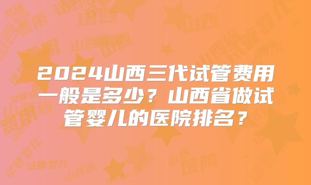2024山西三代试管费用一般是多少？山西省做试管婴儿的医院排名？