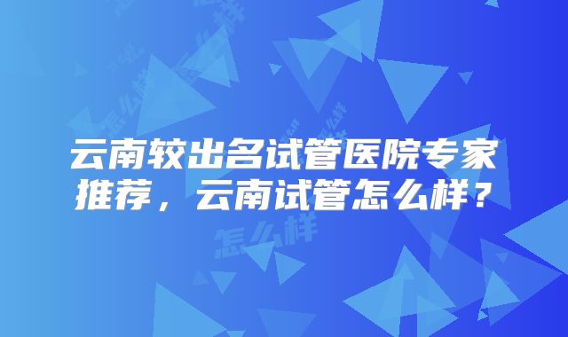 云南较出名试管医院专家推荐,云南试管怎么样?