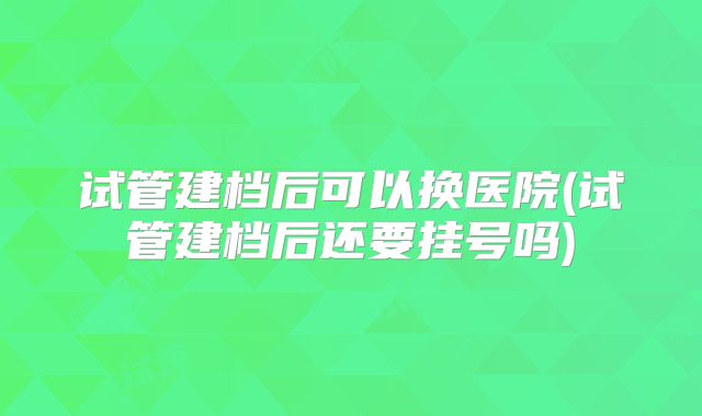 试管建档后可以换医院(试管建档后还要挂号吗)