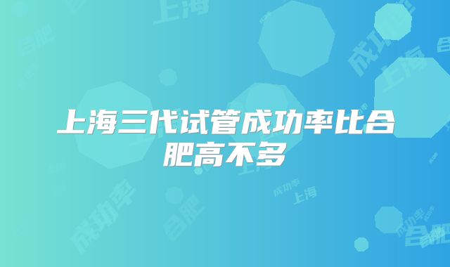 上海三代试管成功率比合肥高不多