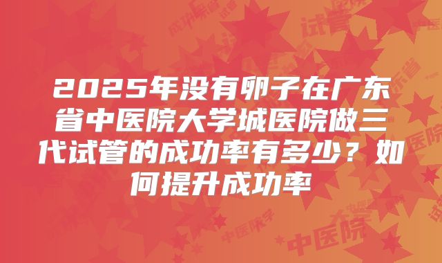 2025年没有卵子在广东省中医院大学城医院做三代试管的成功率有多少？如何提升成功率