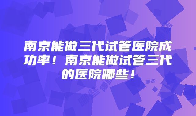 南京能做三代试管医院成功率!南京能做试管三代的医院哪些!