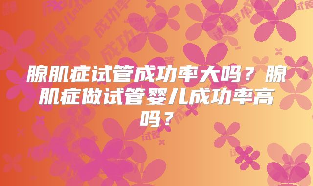 腺肌症试管成功率大吗？腺肌症做试管婴儿成功率高吗？