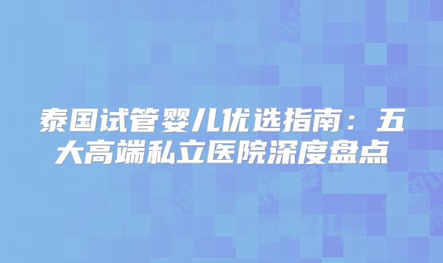泰国试管婴儿优选指南：五大高端私立医院深度盘点