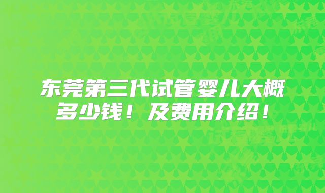 东莞第三代试管婴儿大概多少钱！及费用介绍！
