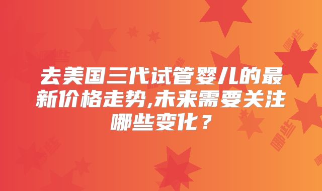 去美国三代试管婴儿的最新价格走势,未来需要关注哪些变化？