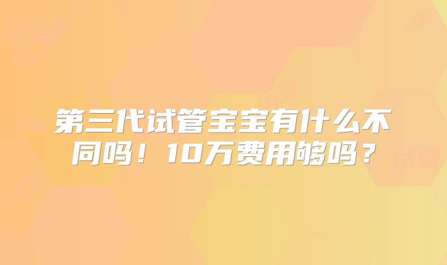 第三代试管宝宝有什么不同吗！10万费用够吗？