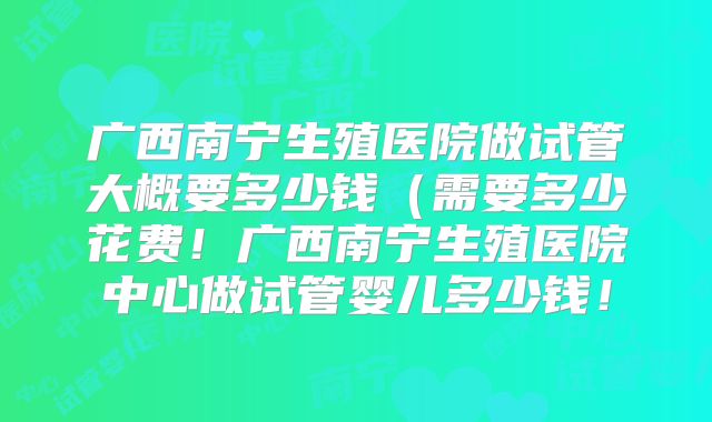 广西南宁生殖医院做试管大概要多少钱(需要多少花费!广西南宁生殖医院中心做试管婴儿多少钱!