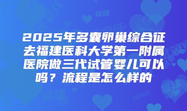 2025年多囊卵巢综合征去福建医科大学第一附属医院做三代试管婴儿可以吗？流程是怎么样的