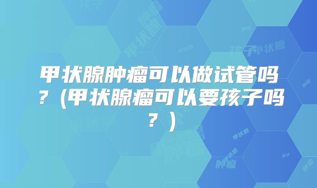 甲状腺肿瘤可以做试管吗?(甲状腺瘤可以要孩子吗?)