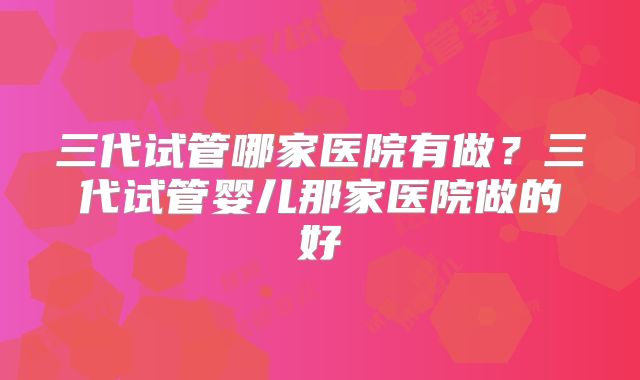 三代试管哪家医院有做?三代试管婴儿那家医院做的好