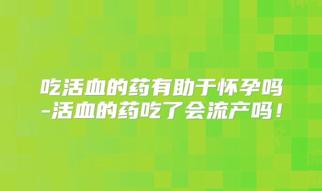 吃活血的药有助于怀孕吗-活血的药吃了会流产吗!