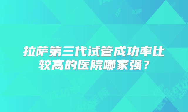 拉萨第三代试管成功率比较高的医院哪家强？