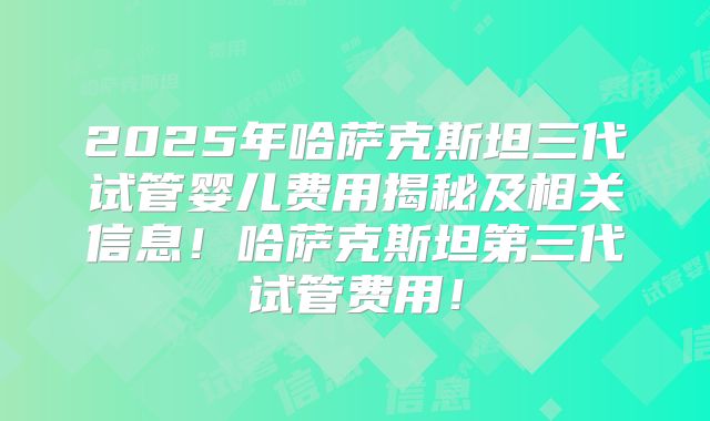2025年哈萨克斯坦三代试管婴儿费用揭秘及相关信息！哈萨克斯坦第三代试管费用！