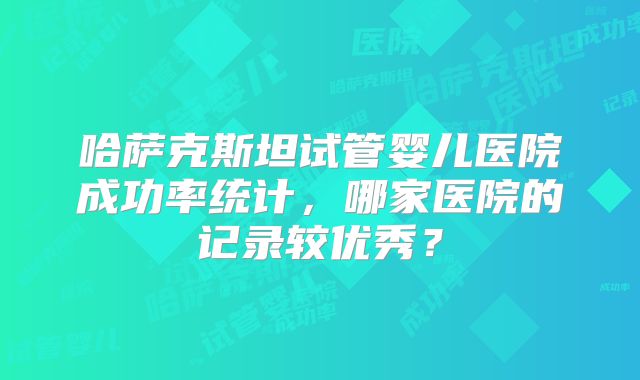 哈萨克斯坦试管婴儿医院成功率统计，哪家医院的记录较优秀？