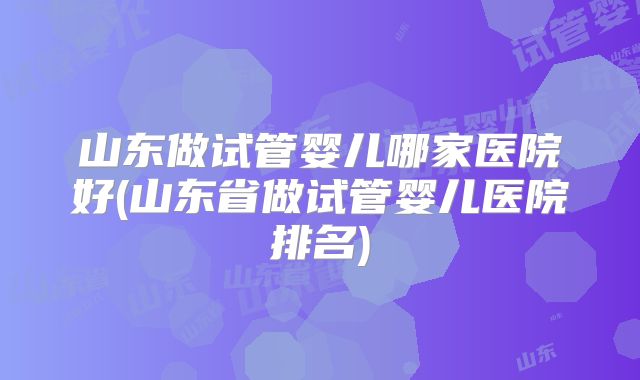 山东做试管婴儿哪家医院好(山东省做试管婴儿医院排名)