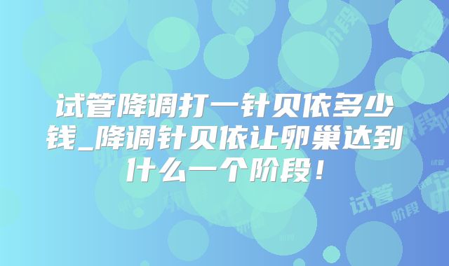 试管降调打一针贝依多少钱_降调针贝依让卵巢达到什么一个阶段！
