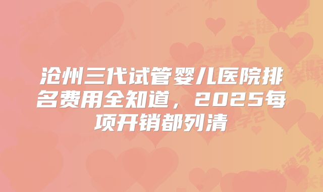 沧州三代试管婴儿医院排名费用全知道,2025每项开销都列清