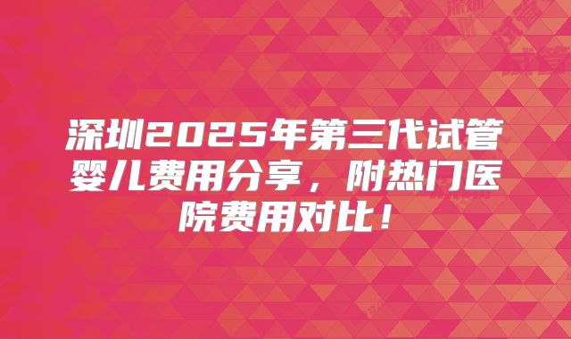 深圳2025年第三代试管婴儿费用分享，附热门医院费用对比！