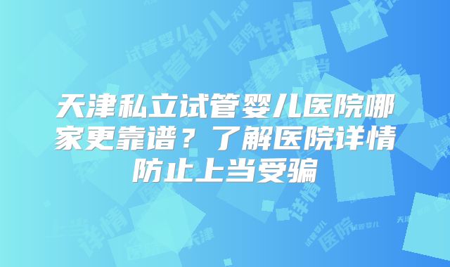 天津私立试管婴儿医院哪家更靠谱？了解医院详情防止上当受骗