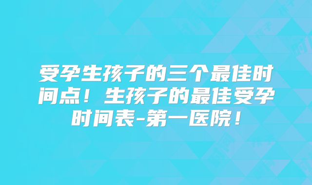 受孕生孩子的三个最佳时间点！生孩子的最佳受孕时间表-第一医院！