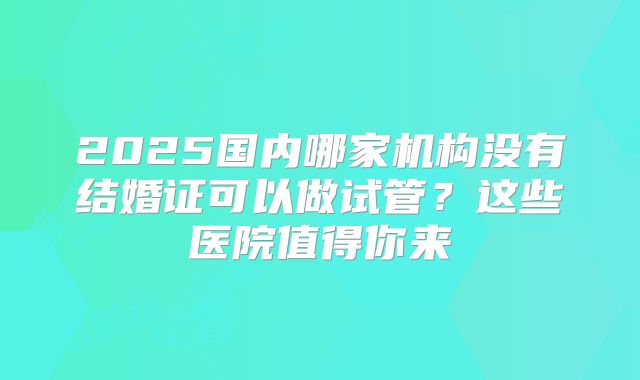 2025国内哪家机构没有结婚证可以做试管？这些医院值得你来