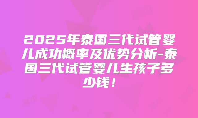2025年泰国三代试管婴儿成功概率及优势分析-泰国三代试管婴儿生孩子多少钱！