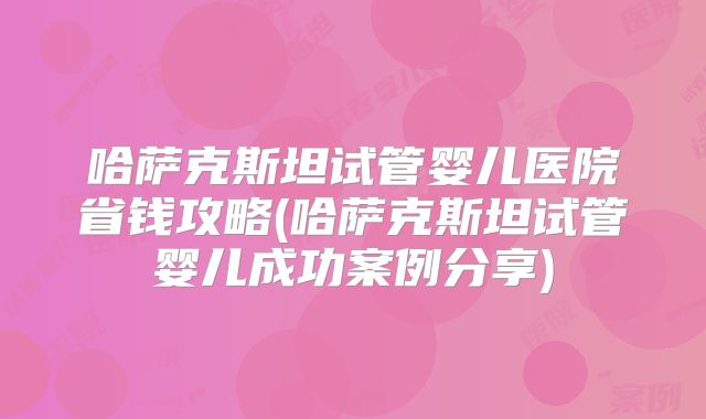 哈萨克斯坦试管婴儿医院省钱攻略(哈萨克斯坦试管婴儿成功案例分享)