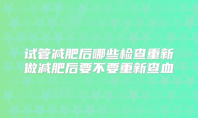 试管减肥后哪些检查重新做减肥后要不要重新查血