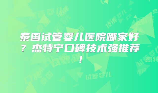 泰国试管婴儿医院哪家好？杰特宁口碑技术强推荐！