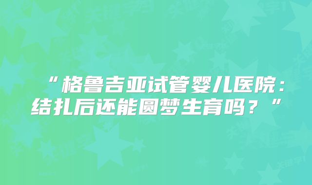“格鲁吉亚试管婴儿医院:结扎后还能圆梦生育吗?”