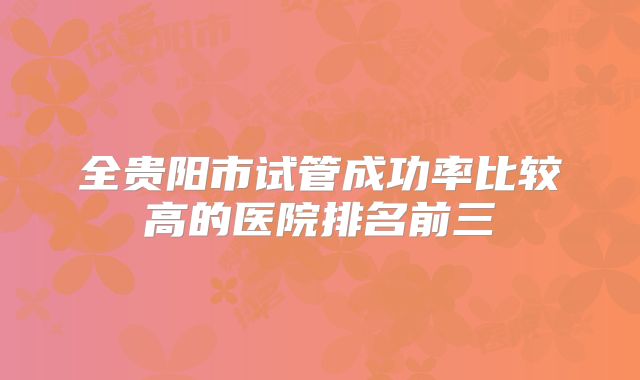 全贵阳市试管成功率比较高的医院排名前三