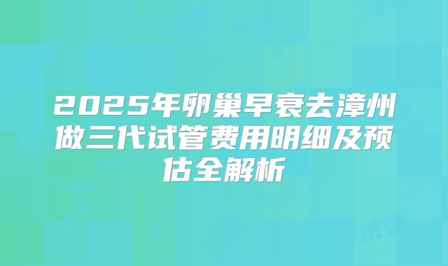2025年卵巢早衰去漳州做三代试管费用明细及预估全解析