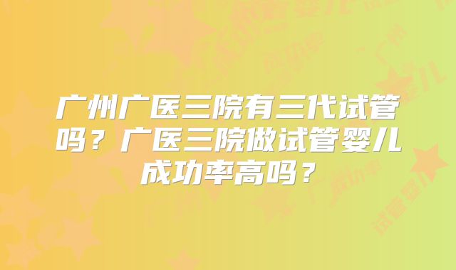 广州广医三院有三代试管吗?广医三院做试管婴儿成功率高吗?
