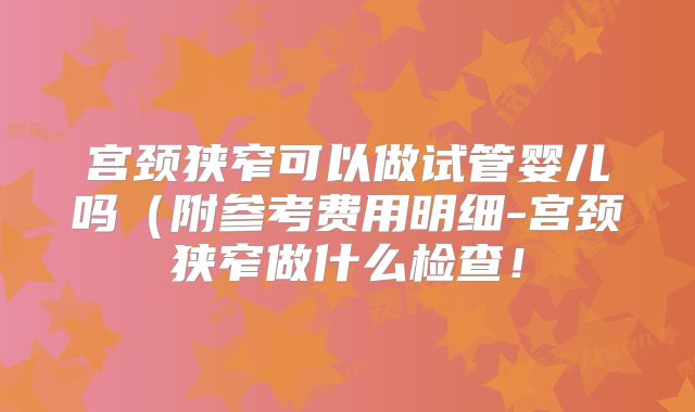 宫颈狭窄可以做试管婴儿吗(附参考费用明细-宫颈狭窄做什么检查!