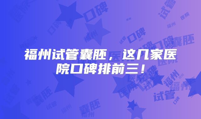 福州试管囊胚,这几家医院口碑排前三!