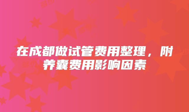 在成都做试管费用整理，附养囊费用影响因素
