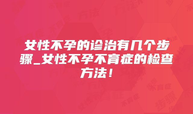 女性不孕的诊治有几个步骤_女性不孕不育症的检查方法!