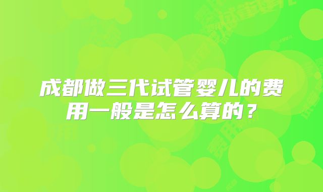 成都做三代试管婴儿的费用一般是怎么算的？