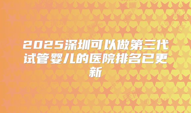 2025深圳可以做第三代试管婴儿的医院排名已更新