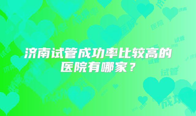 济南试管成功率比较高的医院有哪家?
