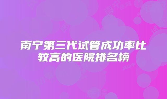 南宁第三代试管成功率比较高的医院排名榜
