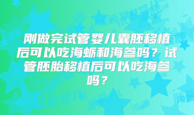 刚做完试管婴儿囊胚移植后可以吃海蛎和海参吗?试管胚胎移植后可以吃海参吗?