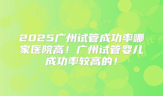 2025广州试管成功率哪家医院高!广州试管婴儿成功率较高的!
