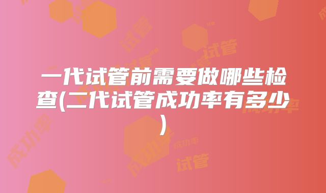 一代试管前需要做哪些检查(二代试管成功率有多少)