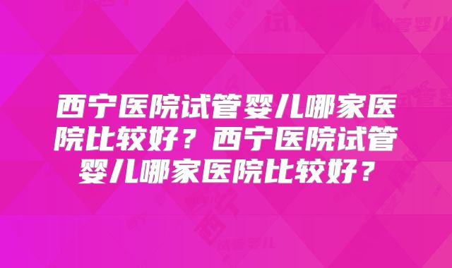 西宁医院试管婴儿哪家医院比较好？西宁医院试管婴儿哪家医院比较好？
